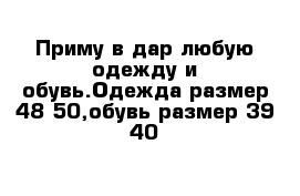 Приму в дар любую одежду и обувь.Одежда размер 48-50,обувь размер 39-40